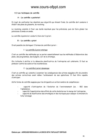 www.cours-ofppt.com
4.3 Les techniques de contrôle
A - Le contrôle a posteriori
Il s'agit de confronter les résultats aux objectifs qui étaient fixés. Ce contrôle doit conduire à
établir des plans de glissants, de revolving.
Le revolving consiste à fixer une durée maximum pour les prévisions, puis de faire glisser les
prévisions d'année en année.
Le contrôle à posteriori conduit à faire de l'à priori.
B - Le contrôle a priori
Il est possible de distinguer 2 formes de contrôle à priori :
1 - Le contrôle à priori statique
C'est un contrôle des méthodes qui va porter essentiellement sue les méthodes d'élaboration des
plans, des programmes, des budgets, voir de la stratégie.
On s'attache à vérifier si la démarche planificatrice de l'entreprise est cohérente. Il faut se
prémunir contre les oublis et les incohérences.
2 - Le contrôle à priori dynamique
C'est un contrôle qui consiste à examiner les conséquences des actions engagées afin de prendre
des actions correctives avant même l'achèvement de ses opérations. Il faut être capable
d'anticiper.
Cette forme de contrôle suppose pour les dirigeants un certain nombre de compétences :
-

capacité d'anticipation de l'évolution de l'environnement (ex. : BIC dans
l'éphémère),
capacité d'appréciation des effets de cette évolution sur la marge de l'entreprise,
capacité de modification des stratégies et des tactiques pour essayer d'atteindre le
futur envisagé.

Elabore par : ARROUBI RIDOUAN A LA DR/CS ISTA TAFILALET ERFOUD
86

 