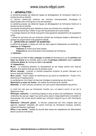 www.cours-ofppt.com
1 – GENERALITES :

Le marketing propose une démarche logique du développement de l’entreprise fondé sur la
satisfaction de sa clientèle.
La fonction commerciale constitue une interface informationnelle, stratégique et
opérationnelle entre l’entreprise et son environnement.
Le marketing propose une démarche logique du développement de l’entreprise fondé sur la
satisfaction de sa clientèle.
Les moyens d’investigation pour répondre au mieux aux attentes de la clientèle sont :
* L’étude du marché pour révéler ce que font les personnes de la zone étudiée.
* Le sondage d’opinion est l’étude d’une partie d’une population représentative de la population
totale.
* L’étude de motivation est une recherche utilisant des techniques tendant à déterminer le
pourquoi du comportement d’une population donnée.

2 - DEFINITION DU CONCEPT DE MARKETING :

La définition proposée ci-dessus est axée sur deux aspects fondamentaux du marketing : la
cohérence et l’intégration.
Cohérence de toutes les actions à mener.
Intégration de ces actions dans le fonctionnement de l’entreprise.

1/ Définition :

Le marketing est l’art de faire converger les actions de l’entreprise en vue de satisfaire aux
mieux les besoins de sa clientèle, dans le cadre de politiques cohérentes visant à optimiser
l’efficacité globale de l’entreprise face à son marché.

2/ Commentaires :

L’art : Le marketing nécessite un élargissement de son champ culturel vers d’autres
branches de la gestion ainsi que vers de nouveaux outils.
Faire converger : Localiser la clientèle susceptible d’acheter le produit fabriquer ou le
service rendu par l’entreprise.
Les actions : Tenant compte du marketing mix qui prend on considération : Produit, Prix,
Distribution et Communication.

Le marketing mix fera l’objet du fascicule Stratégie et marketing mix de la leçon 3.

Satisfaire au mieux les besoins : De combler les attentes de sa clientèle.
Clientèle : le client (individu, entreprise, etc.) est le point d’aboutissement des efforts.

Le client est celui pour qui l’entreprise travaille, qui a un besoin à servir et qui est le
bénéficiaire final.
Politiques cohérentes : le marketing implique la mise en place d’un enchaînement d’actions
cohérentes les unes par rapport aux autres prévu dans le temps (planification rationnelle et
harmonieuse). Ces actions seront menées pour atteindre l’objectif que le chef d’entreprise
s’est fixé.
Optimiser l’efficacité globale : la fonction commerciale doit être intégrée dans une
approche englobant l’ensemble des autres fonctions de l’entreprise (finances, produits,
ressources humaines, logistique).
Face à son marché : l’analyse du marché dans toutes ses composantes est déterminante
dans le succès de l’entreprise.

Elabore par : ARROUBI RIDOUAN A LA DR/CS ISTA TAFILALET ERFOUD
9

 