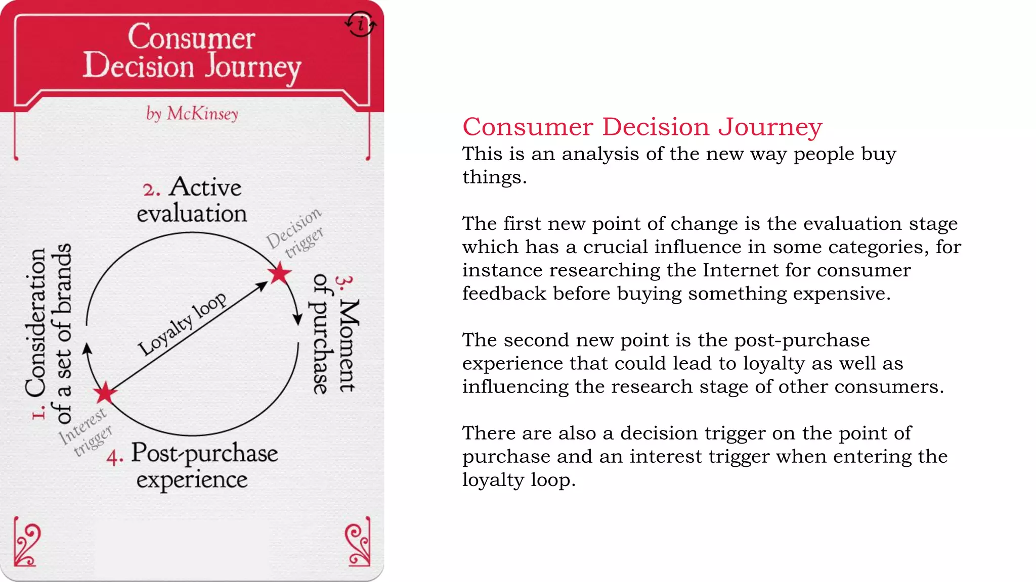 Consumer Decision Journey
This is an analysis of the new way people buy
things.
The first new point of change is the evaluation stage
which has a crucial influence in some categories, for
instance researching the Internet for consumer
feedback before buying something expensive.
The second new point is the post-purchase
experience that could lead to loyalty as well as
influencing the research stage of other consumers.
There are also a decision trigger on the point of
purchase and an interest trigger when entering the
loyalty loop.
 