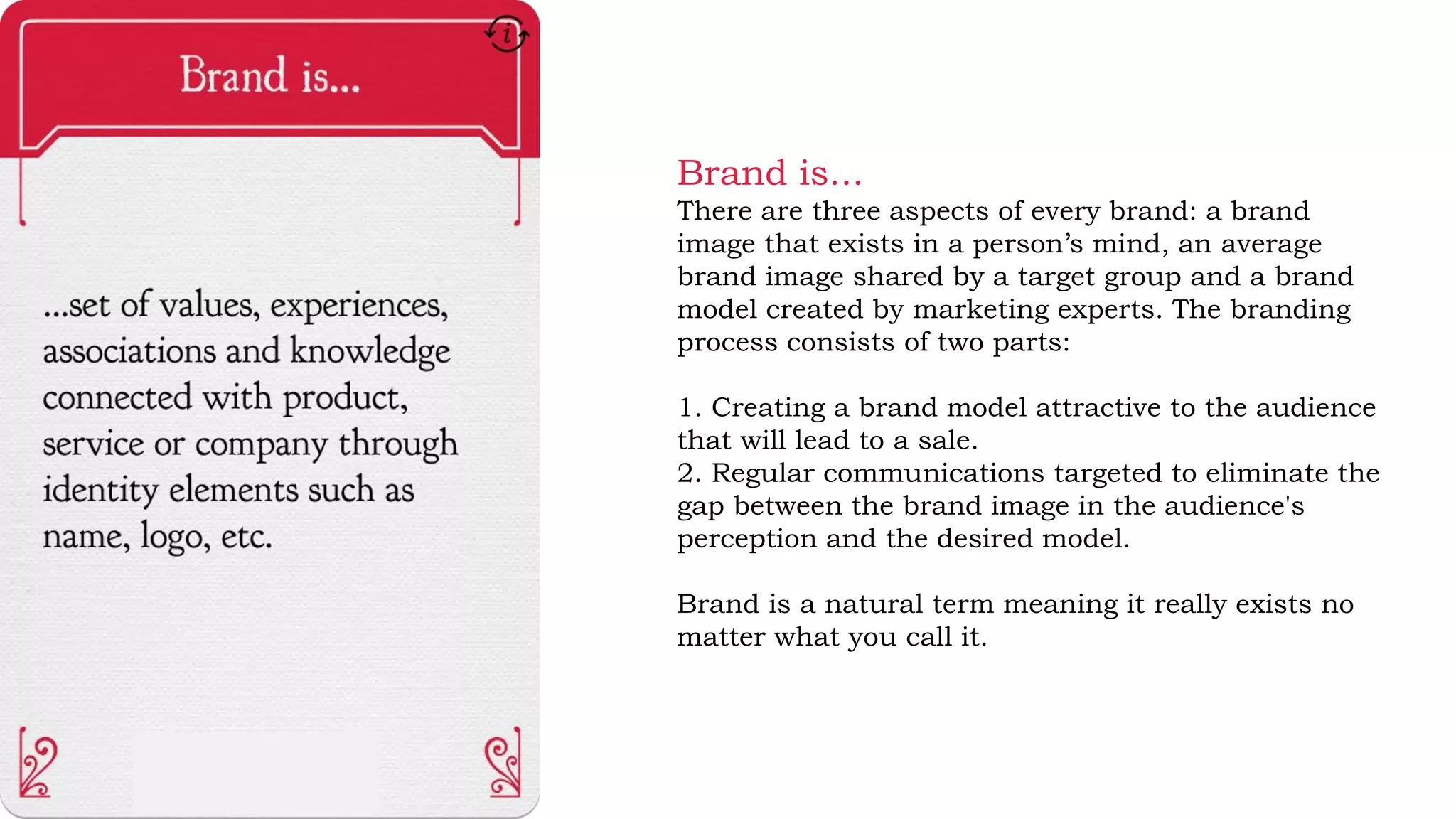 Brand is...
There are three aspects of every brand: a brand
image that exists in a person’s mind, an average
brand image shared by a target group and a brand
model created by marketing experts. The branding
process consists of two parts:
1. Creating a brand model attractive to the audience
that will lead to a sale.
2. Regular communications targeted to eliminate the
gap between the brand image in the audience's
perception and the desired model.
Brand is a natural term meaning it really exists no
matter what you call it.
 