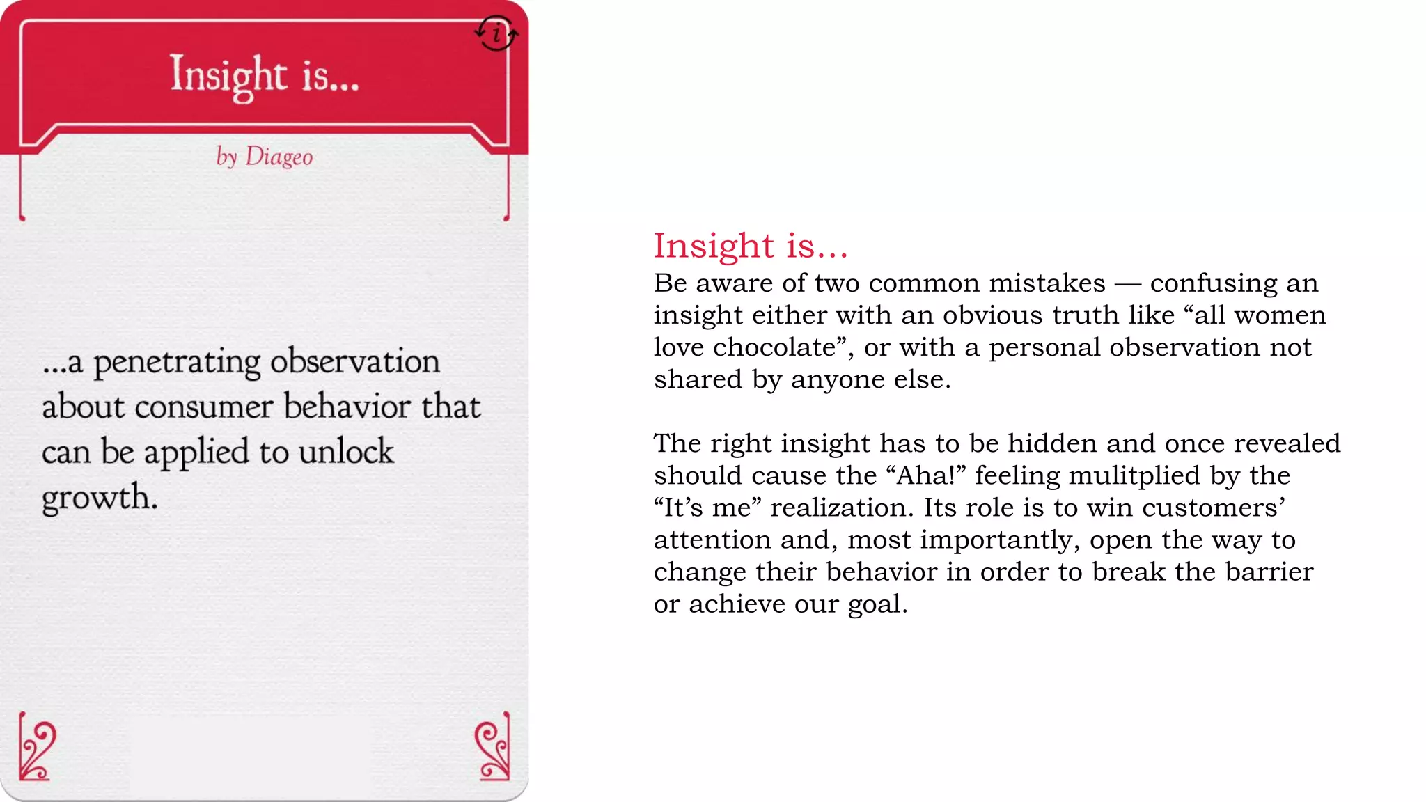 Insight is...
Be aware of two common mistakes — confusing an
insight either with an obvious truth like “all women
love chocolate”, or with a personal observation not
shared by anyone else.
The right insight has to be hidden and once revealed
should cause the “Aha!” feeling mulitplied by the
“It’s me” realization. Its role is to win customers’
attention and, most importantly, open the way to
change their behavior in order to break the barrier
or achieve our goal.
 