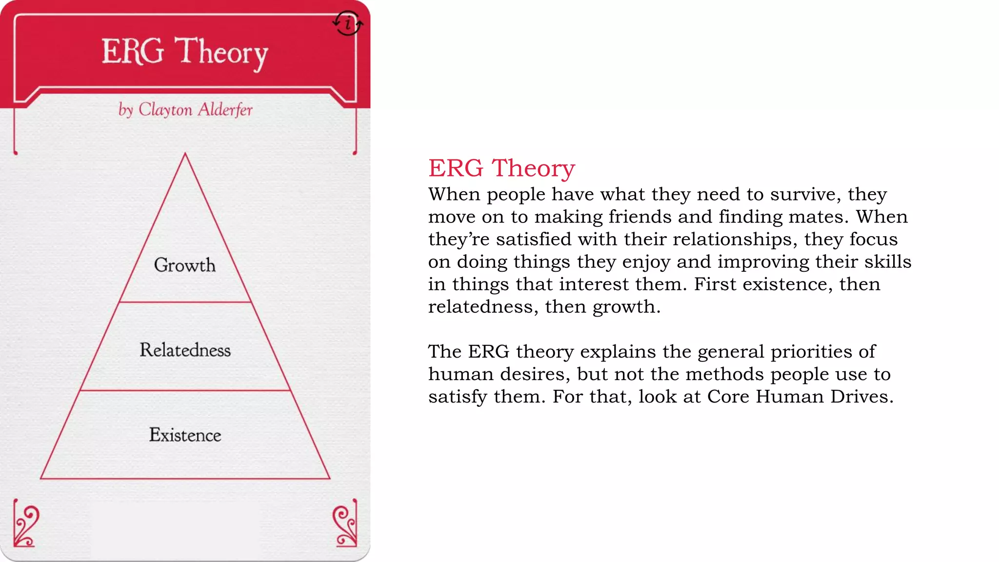 ERG Theory
When people have what they need to survive, they
move on to making friends and finding mates. When
they’re satisfied with their relationships, they focus
on doing things they enjoy and improving their skills
in things that interest them. First existence, then
relatedness, then growth.
The ERG theory explains the general priorities of
human desires, but not the methods people use to
satisfy them. For that, look at Core Human Drives.
 