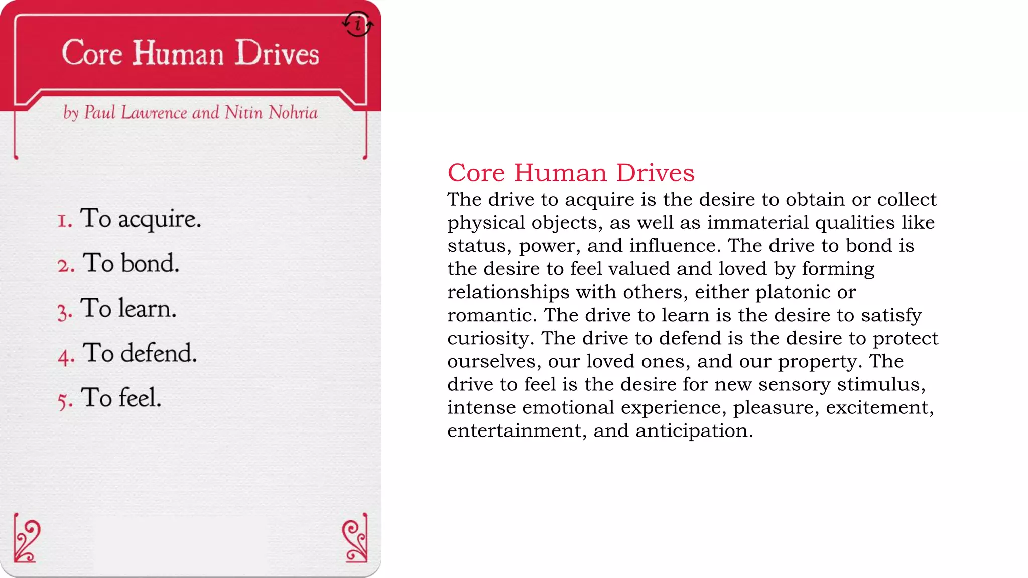 Core Human Drives
The drive to acquire is the desire to obtain or collect
physical objects, as well as immaterial qualities like
status, power, and influence. The drive to bond is
the desire to feel valued and loved by forming
relationships with others, either platonic or
romantic. The drive to learn is the desire to satisfy
curiosity. The drive to defend is the desire to protect
ourselves, our loved ones, and our property. The
drive to feel is the desire for new sensory stimulus,
intense emotional experience, pleasure, excitement,
entertainment, and anticipation.
 