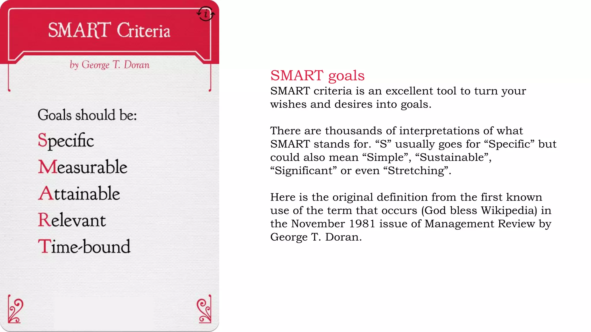 SMART goals
SMART criteria is an excellent tool to turn your
wishes and desires into goals.
There are thousands of interpretations of what
SMART stands for. “S” usually goes for “Specific” but
could also mean “Simple”, “Sustainable”,
“Significant” or even “Stretching”.
Here is the original definition from the first known
use of the term that occurs (God bless Wikipedia) in
the November 1981 issue of Management Review by
George T. Doran.
 