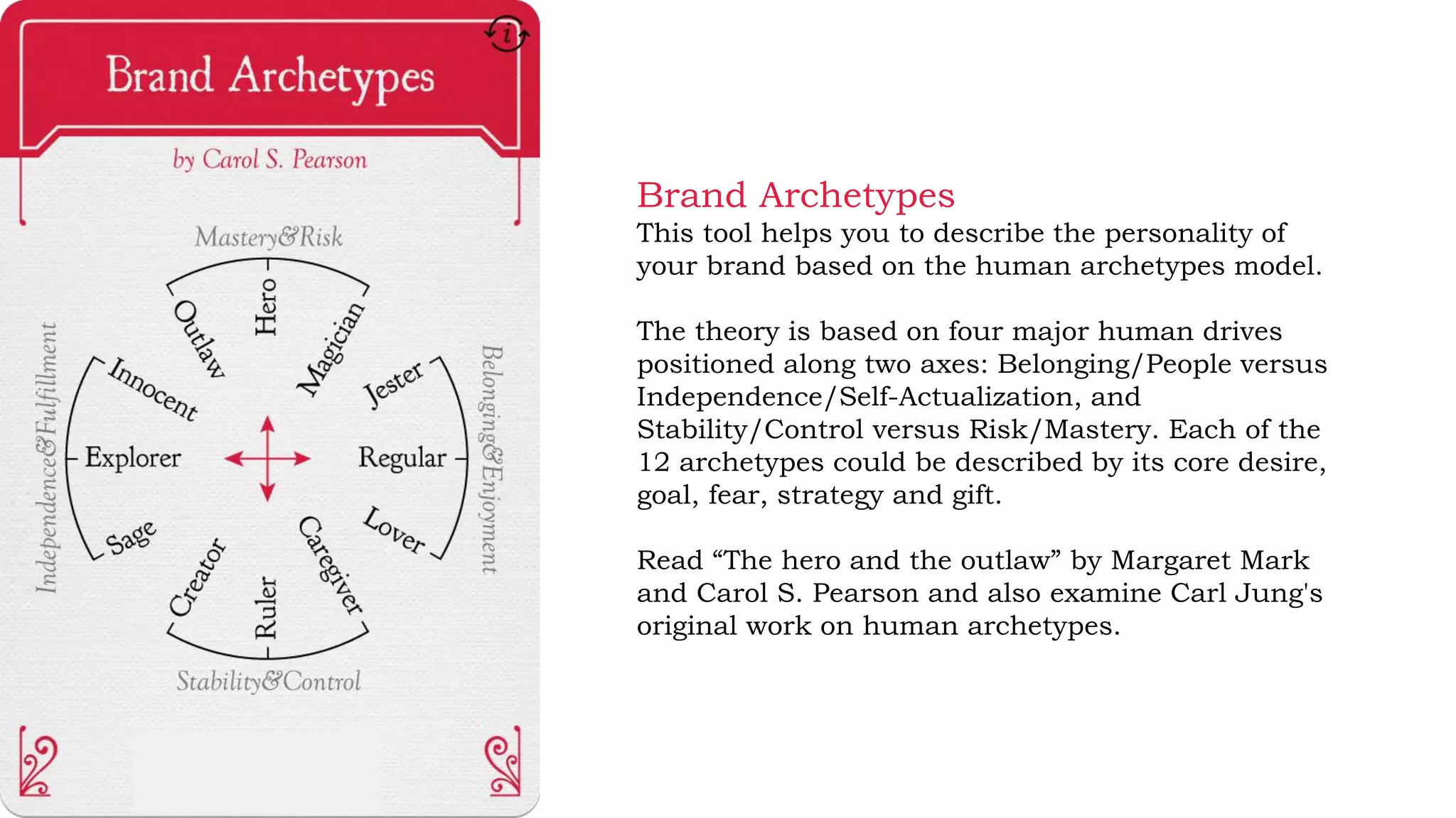 Brand Archetypes
This tool helps you to describe the personality of
your brand based on the human archetypes model.
The theory is based on four major human drives
positioned along two axes: Belonging/People versus
Independence/Self-Actualization, and
Stability/Control versus Risk/Mastery. Each of the
12 archetypes could be described by its core desire,
goal, fear, strategy and gift.
Read “The hero and the outlaw” by Margaret Mark
and Carol S. Pearson and also examine Carl Jung's
original work on human archetypes.
 