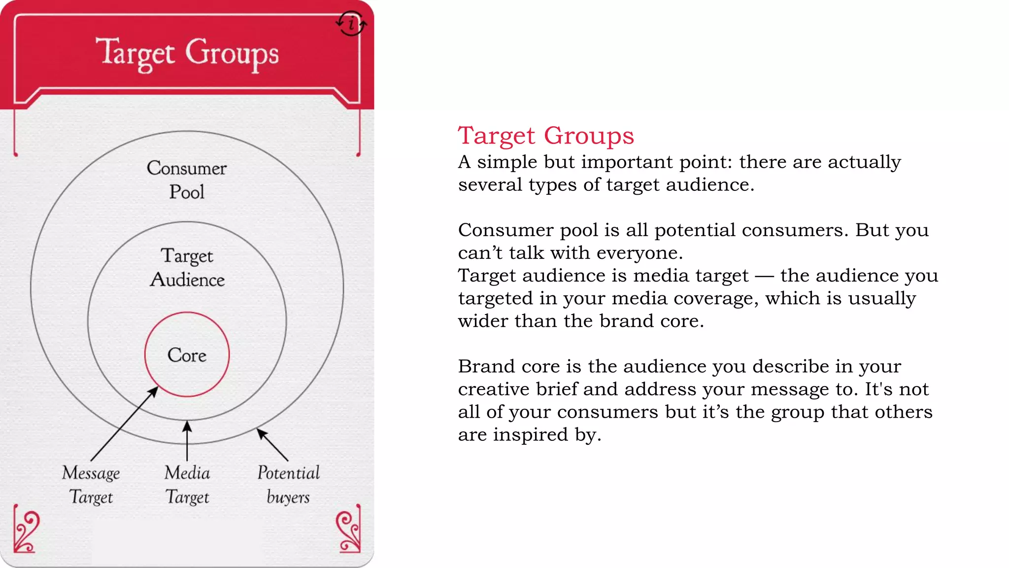 Target Groups
A simple but important point: there are actually
several types of target audience.
Consumer pool is all potential consumers. But you
can’t talk with everyone.
Target audience is media target — the audience you
targeted in your media coverage, which is usually
wider than the brand core.
Brand core is the audience you describe in your
creative brief and address your message to. It's not
all of your consumers but it’s the group that others
are inspired by.
 