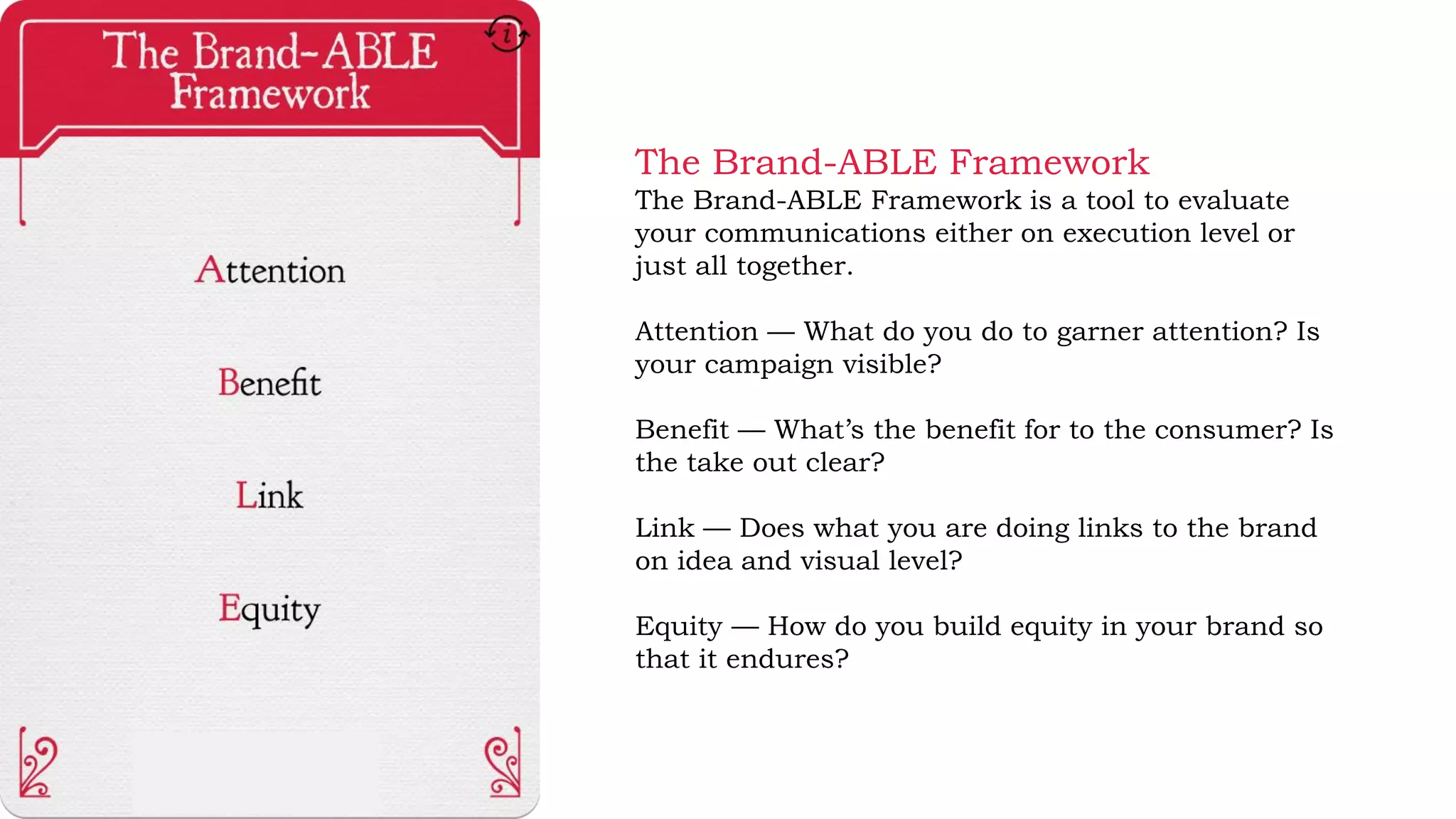The Brand-ABLE Framework
The Brand-ABLE Framework is a tool to evaluate
your communications either on execution level or
just all together.
Attention — What do you do to garner attention? Is
your campaign visible?
Benefit — What’s the benefit for to the consumer? Is
the take out clear?
Link — Does what you are doing links to the brand
on idea and visual level?
Equity — How do you build equity in your brand so
that it endures?
 