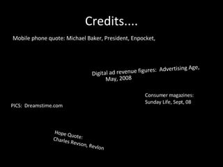 Credits.... Mobile phone quote: Michael Baker, President, Enpocket, Digital ad revenue figures:  Advertising Age, May, 2008 PICS:  Dreamstime.com Consumer magazines: Sunday Life, Sept, 08 Hope Quote:  Charles Revson, Revlon 