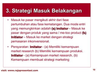 3. Strategi Masuk Belakangan Masuk ke pasar mengikuti akhir dari fase pertumbuhan atau fase kematangan. Dua mode entri yang memungkinkan adalah  (a) Imitator  – Masuk ke pasar dengan produk yang sama / me-too product  (b) Initiator  – Masuk ke market dengan strategi pemasaran inkonvensional. Persyaratan:  Imitator  - (a) Memiliki kemampuan market research (b) Memiliki kemampuan produksi.  Initiator  - (a) Kemampuan market research, (b) Kemampuan membuat strategi marketing 