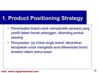 Penempatan brand untuk memperoleh persepsi yang positif dalam benak pelanggan, dibanding produk pesaing Persyaratan: (a) Untuk single brand, dibutuhkan kecapakan untuk mengelola aura diferensiasi brand tersebut dalam arena pasar 1. Product Positioning Strategy 