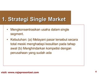 1. Strategi Single Market Mengkonsentrasikan usaha dalam single segment. Kebutuhan: (a) Melayani pasar tersebut secara total meski menghadapi kesulitan pada tahap awal (b) Menghindarkan kompetisi dengan perusahaan yang sudah ada 