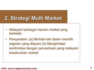 2. Strategi Multi Market  Melayani berbagai macam market yang berbeda. Persyaratan: (a) Berhati-hati dalam memilih segmen yang dilayani (b) Menghindari konfrontasi dengan perusahaan yang melayani keseluruhan market 