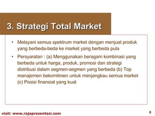 3. Strategi Total Market Melayani semua spektrum market dengan menjual produk yang berbeda-beda ke market yang berbeda pula Persyaratan : (a) Menggunakan beragam kombinasi yang berbeda untuk harga, produk, promosi dan strategi distribusi dalam segmen-segmen yang berbeda (b) Top manajemen bekomitmen untuk menjangkau semua market (c) Posisi finansial yang kuat 