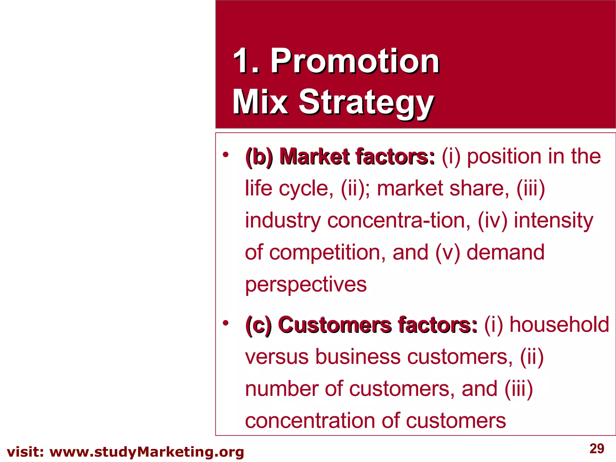 1. Promotion Mix Strategy (b) Market factors:  (i) position in the life cycle, (ii); market share, (iii) industry concentra­tion, (iv) intensity of competition, and (v) demand perspectives (c) Customers factors:  (i) household versus business customers, (ii) number of customers, and (iii) concentration of customers 