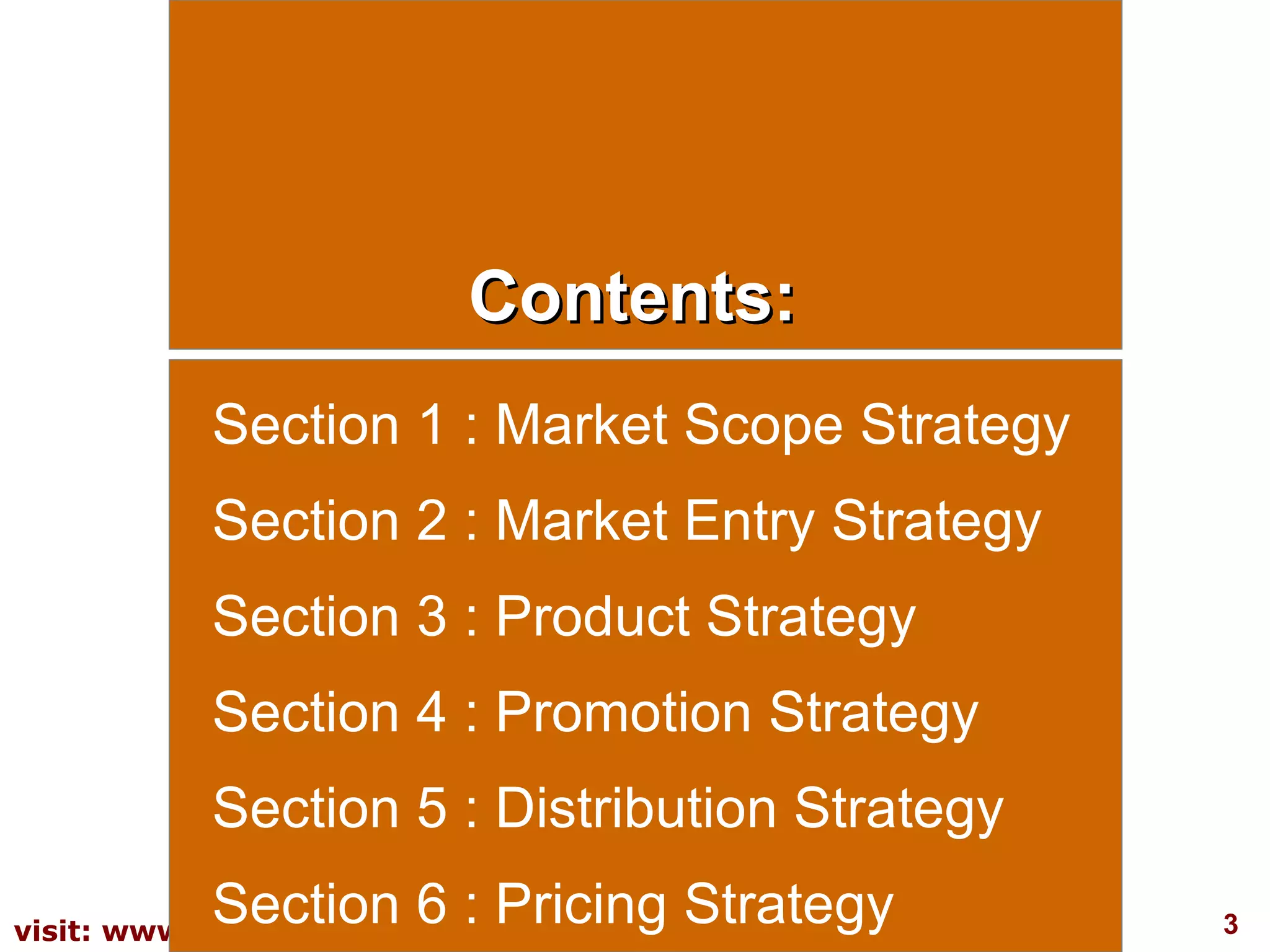 Contents: Section 1 : Market Scope Strategy Section 2 : Market Entry Strategy Section 3 : Product Strategy Section 4 : Promotion Strategy Section 5 : Distribution Strategy Section 6 : Pricing Strategy 