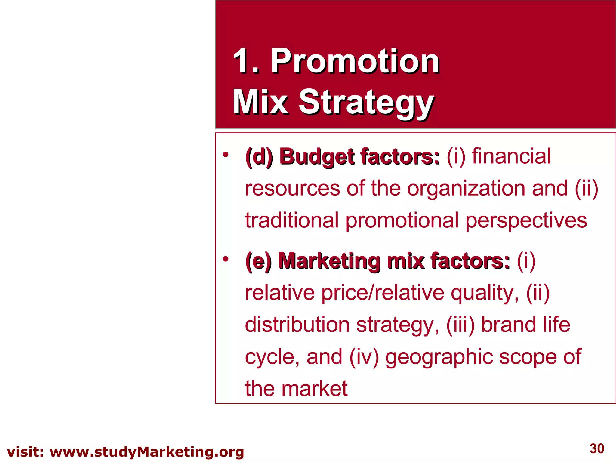 1. Promotion Mix Strategy (d) Budget factors:  (i) financial resources of the organization and (ii) traditional promotional perspectives  (e) Marketing mix factors:  (i) relative price/relative quality, (ii) distribution strategy, (iii) brand life cycle, and (iv) geographic scope of the market 