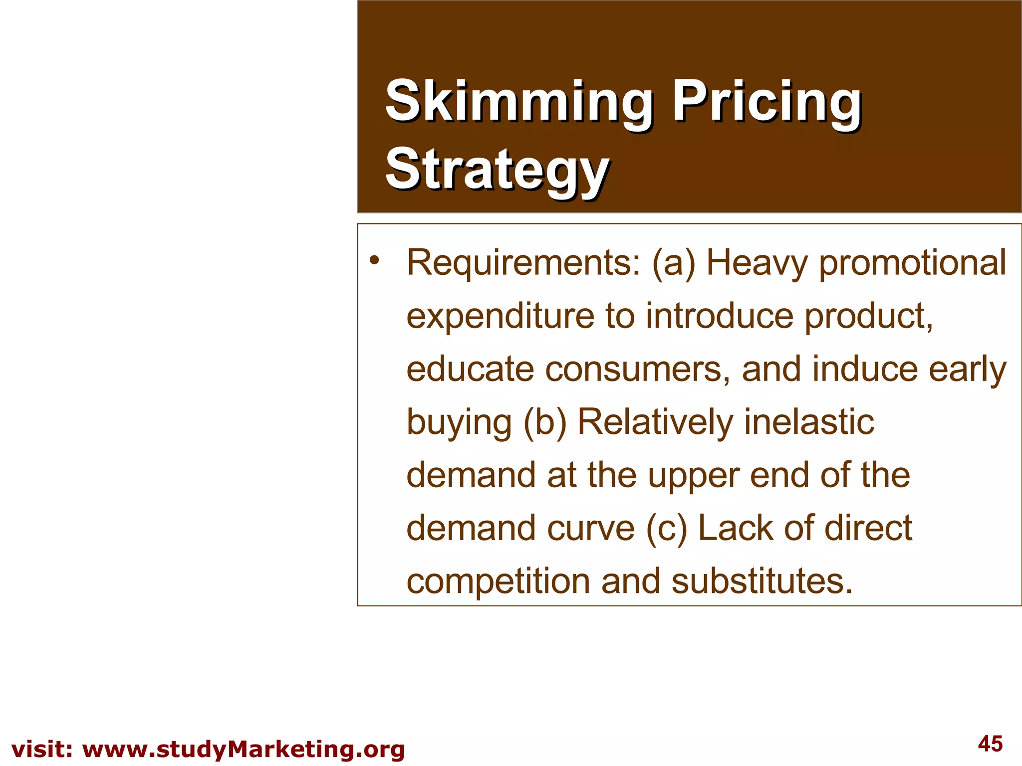 Requirements: (a) Heavy promotional expenditure to introduce product, educate consumers, and induce early buying (b) Relatively inelastic demand at the upper end of the demand curve (c) Lack of direct competition and substitutes. Skimming Pricing Strategy 
