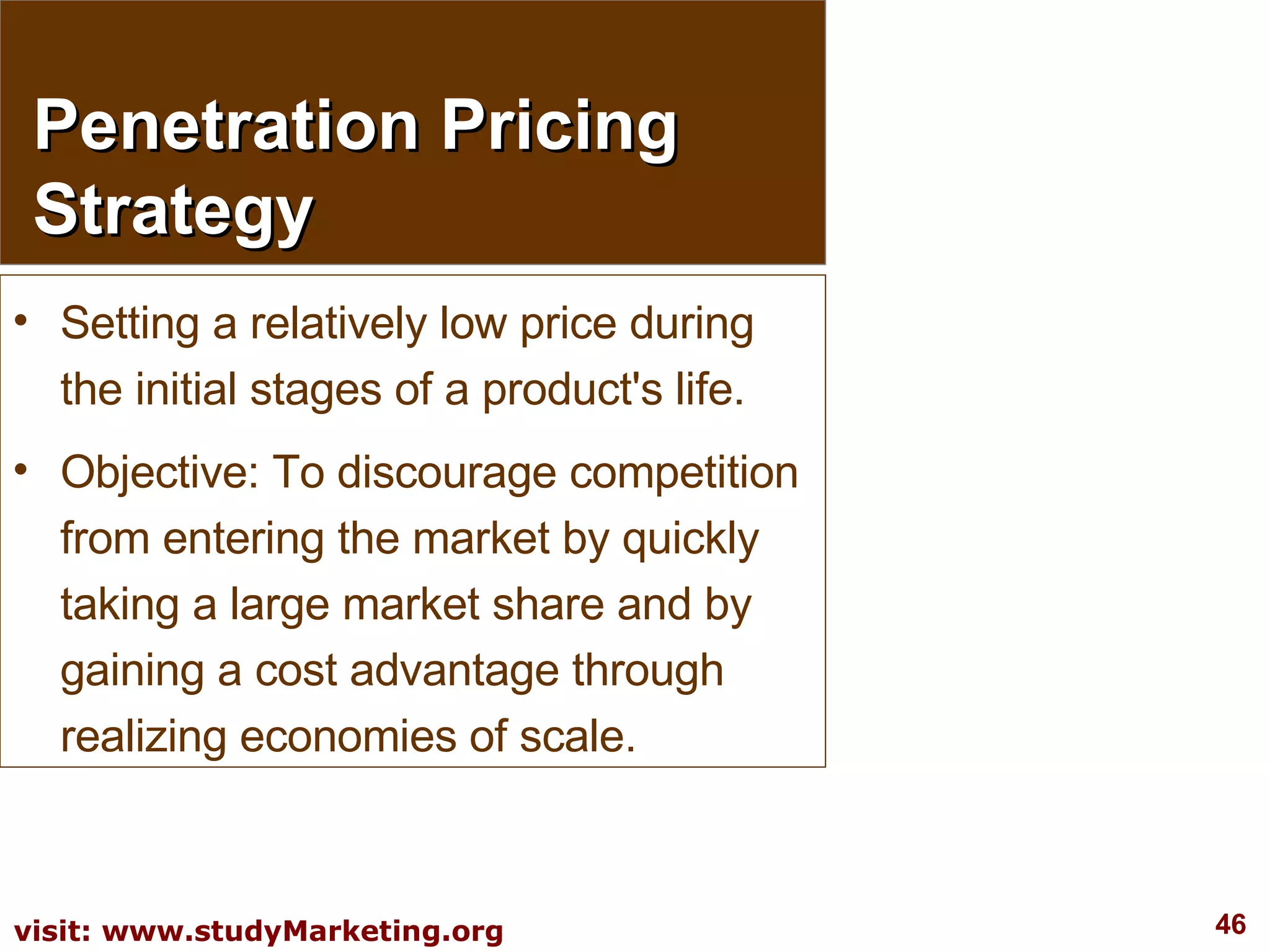 Penetration Pricing Strategy Setting a relatively low price during the initial stages of a product's life.  Objective: To discourage competition from entering the market by quickly taking a large market share and by gaining a cost advantage through realizing economies of scale. 