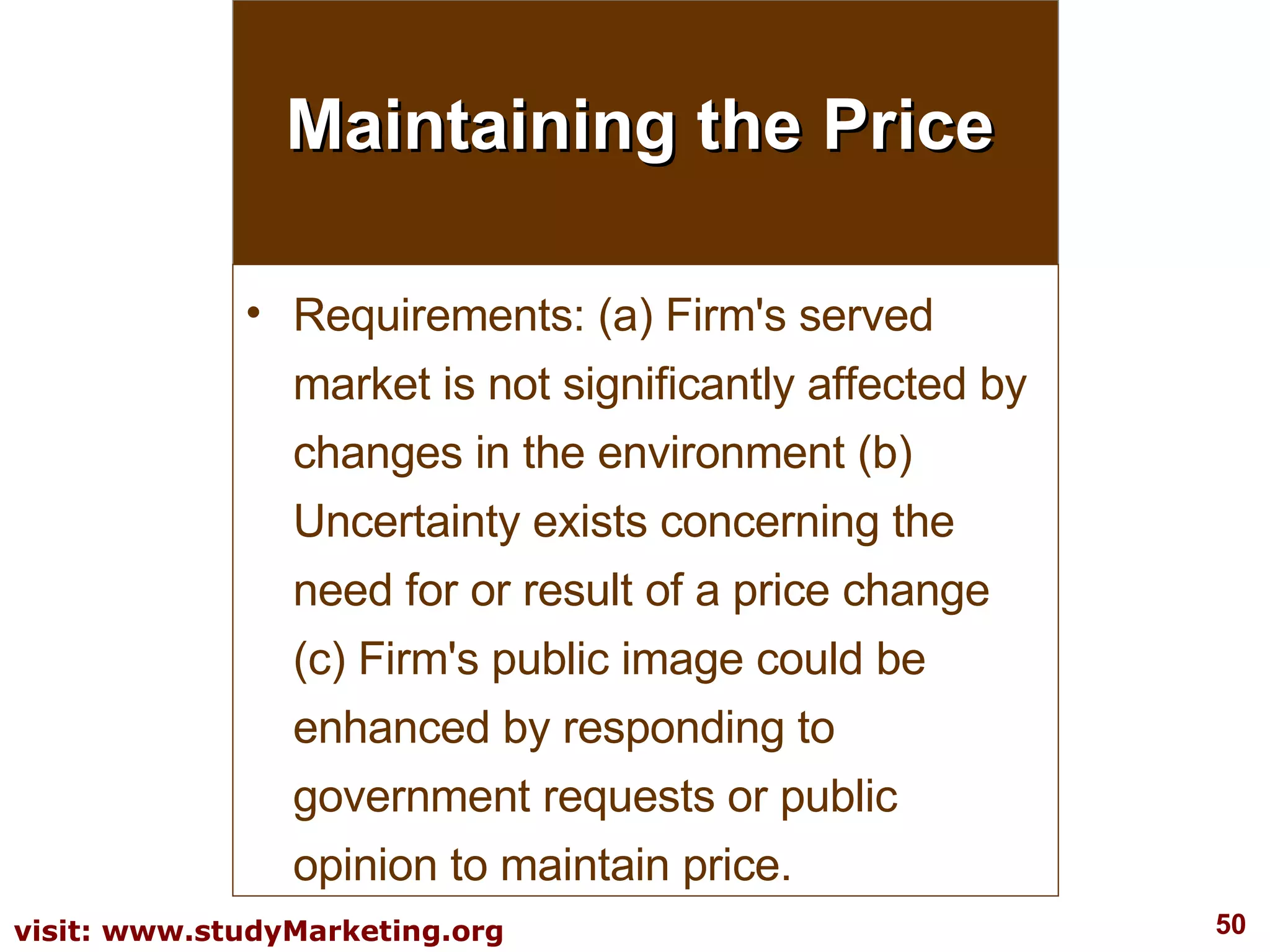 Maintaining the Price Requirements: (a) Firm's served market is not significantly affected by changes in the environment (b) Uncertainty exists concerning the need for or result of a price change (c) Firm's public image could be enhanced by responding to government requests or public opinion to maintain price. 