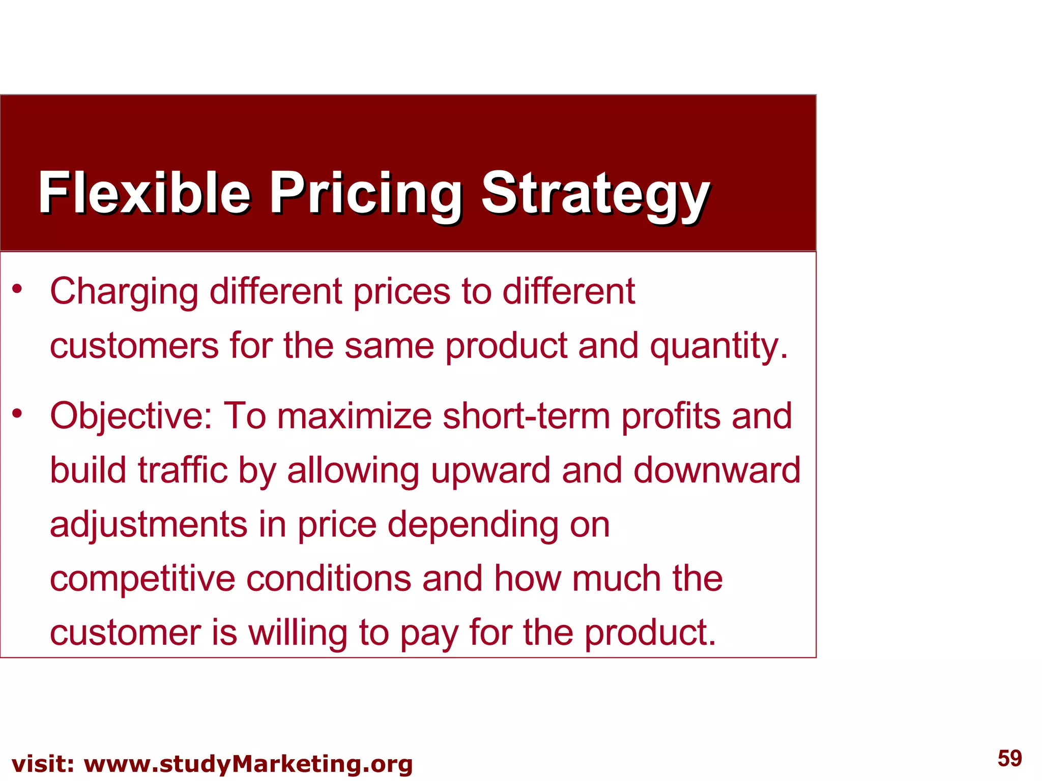 Flexible Pricing Strategy Charging different prices to different customers for the same product and quantity. Objective: To maximize short-term profits and build traffic by allowing upward and downward adjustments in price depending on competitive conditions and how much the customer is willing to pay for the product. 