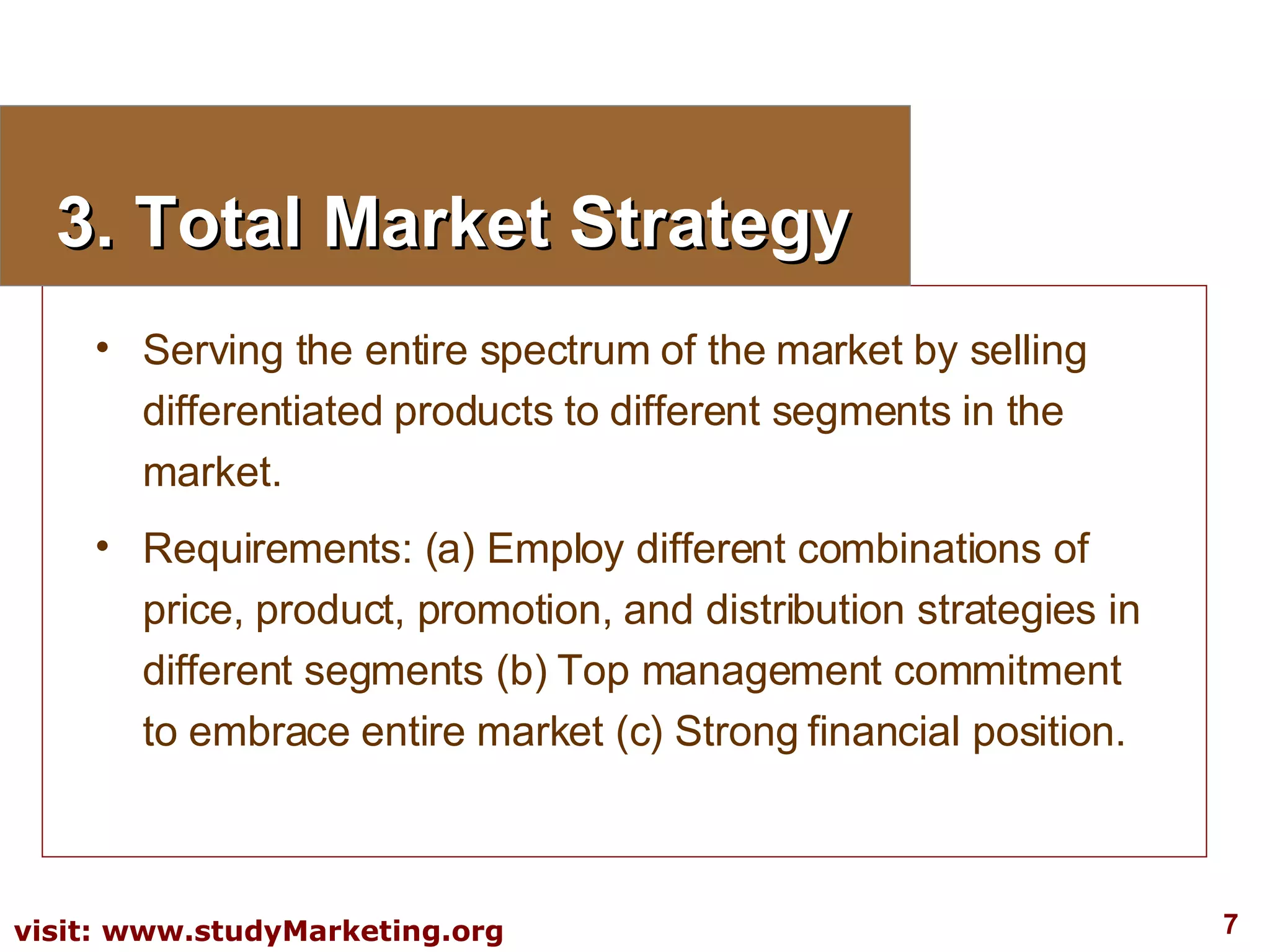 3. Total Market Strategy Serving the entire spectrum of the market by selling differentiated products to different segments in the market. Requirements: (a) Employ different combinations of price, product, promotion, and distribution strategies in different segments (b) Top management commitment to embrace entire market (c) Strong financial position. 