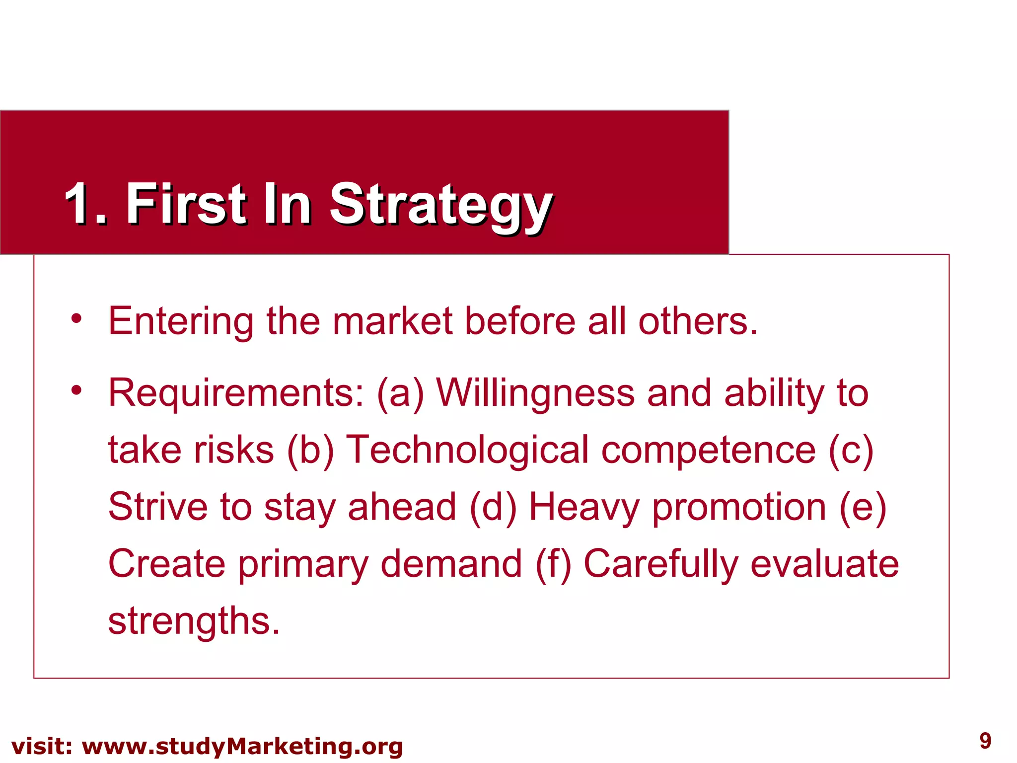 1. First In Strategy Entering the market before all others. Requirements: (a) Willingness and ability to take risks (b) Technological competence (c) Strive to stay ahead (d) Heavy promotion (e) Create primary demand (f) Carefully evaluate strengths. 