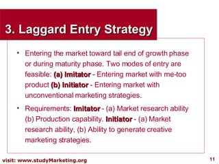 3. Laggard Entry Strategy Entering the market toward tail end of growth phase or during maturity phase. Two modes of entry are feasible:  (a) Imitator  - Entering market with me-too product  (b) Initiator  - Entering market with unconventional marketing strategies. Requirements:  Imitator  - (a) Market research ability (b) Production capability.  Initiator  - (a) Market research ability, (b) Ability to generate creative marketing strategies. 