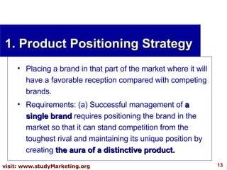 1. Product Positioning Strategy Placing a brand in that part of the market where it will have a favorable reception compared with competing brands. Requirements: (a) Successful management of  a single brand  requires positioning the brand in the market so that it can stand competition from the toughest rival and maintaining its unique position by creating  the aura of a distinctive product. 