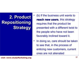 (b) If the business unit wants to  reach new users , this strategy requires that the product be presented with a different twist to the people who have not been favorably inclined toward it.  In doing so, care should be taken to see that, in the process of enticing new customers, current ones are not alienated 2. Product Repositioning Strategy 
