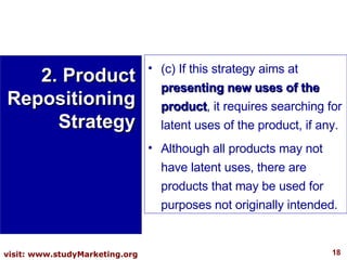 (c) If this strategy aims at  presenting new uses of the product , it requires searching for latent uses of the product, if any.  Although all products may not have latent uses, there are products that may be used for purposes not originally intended. 2. Product Repositioning Strategy 