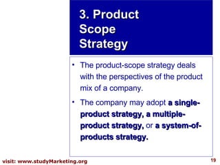 3. Product Scope Strategy The product-scope strategy deals with the perspectives of the product mix of a company.  The company may adopt  a single-product strategy, a multiple-product strategy,  or  a system-of-products strategy. 