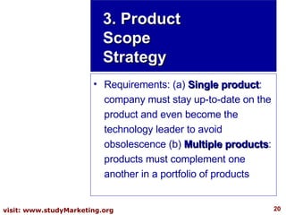Requirements: (a)  Single product : company must stay up-to-date on the product and even become the technology leader to avoid obsolescence (b)  Multiple products : products must complement one another in a portfolio of products 3. Product Scope Strategy 