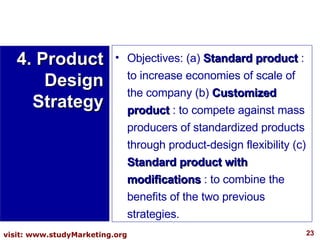 Objectives: (a)  Standard product  : to increase economies of scale of the company (b)  Customized product  : to compete against mass producers of standardized products through product-design flexibility (c)  Standard product with modifications  : to combine the benefits of the two previous strategies. 4. Product Design Strategy 