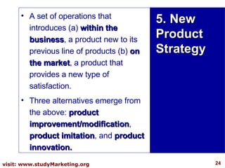 5. New Product Strategy A set of operations that introduces (a)  within the business , a product new to its previous line of products (b)  on the market , a product that provides a new type of satisfaction.  Three alternatives emerge from the above:  product improvement/modification ,  product imitation , and  product innovation. 