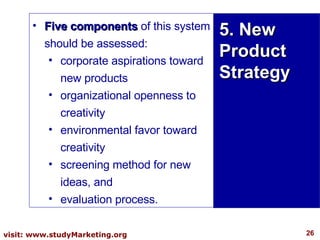 Five components  of this system should be assessed:  corporate aspirations toward new products  organizational openness to creativity  environmental favor toward creativity  screening method for new ideas, and  evaluation process.  5. New Product Strategy 