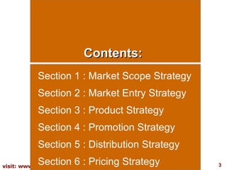 Contents: Section 1 : Market Scope Strategy Section 2 : Market Entry Strategy Section 3 : Product Strategy Section 4 : Promotion Strategy Section 5 : Distribution Strategy Section 6 : Pricing Strategy 