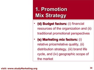 1. Promotion Mix Strategy (d) Budget factors:  (i) financial resources of the organization and (ii) traditional promotional perspectives  (e) Marketing mix factors:  (i) relative price/relative quality, (ii) distribution strategy, (iii) brand life cycle, and (iv) geographic scope of the market 