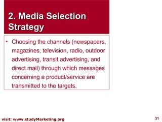 2. Media Selection Strategy Choosing the channels (newspapers, magazines, television, radio, outdoor advertising, transit advertising, and direct mail) through which messages concerning a product/service are transmitted to the targets. 