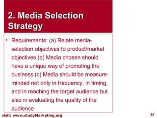 2. Media Selection Strategy Requirements: (a) Relate media-selection objectives to product/market objectives (b) Media chosen should have a unique way of promoting the business (c) Media should be measure-minded not only in frequency, in timing, and in reaching the target audience but also in evaluating the quality of the audience 