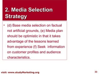 2. Media Selection Strategy (d) Base media selection on factual not artificial grounds, (e) Media plan should be optimistic in that it takes advantage of the lessons learned from experience (f) Seek  information on customer profiles and audience characteristics. 