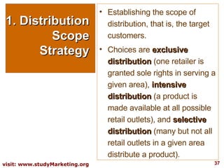 1. Distribution Scope Strategy Establishing the scope of distribution, that is, the target customers.  Choices are  exclusive distribution  (one retailer is granted sole rights in serving a given area),  intensive distribution  (a product is made available at all possible retail outlets), and  selective distribution  (many but not all retail outlets in a given area distribute a product). 