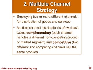 2. Multiple Channel Strategy Employing two or more different channels for distribution of goods and services.  Multiple-channel distribution is of two basic types:  complementary  (each channel handles a different non-competing product or market segment) and  competitive  (two different and competing channels sell the same product). 