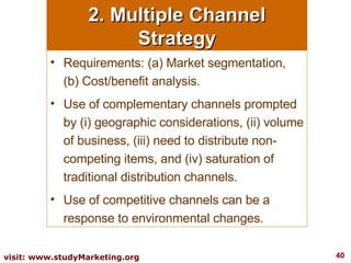 2. Multiple Channel Strategy Requirements: (a) Market segmentation, (b) Cost/benefit analysis.  Use of complementary channels prompted by (i) geographic considerations, (ii) volume of business, (iii) need to distribute non-competing items, and (iv) saturation of traditional distribution channels.  Use of competitive channels can be a response to environmental changes. 