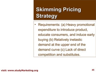 Requirements: (a) Heavy promotional expenditure to introduce product, educate consumers, and induce early buying (b) Relatively inelastic demand at the upper end of the demand curve (c) Lack of direct competition and substitutes. Skimming Pricing Strategy 