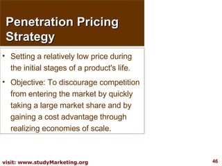 Penetration Pricing Strategy Setting a relatively low price during the initial stages of a product's life.  Objective: To discourage competition from entering the market by quickly taking a large market share and by gaining a cost advantage through realizing economies of scale. 