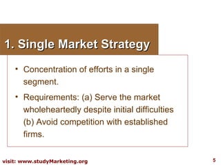 1. Single Market Strategy Concentration of efforts in a single segment. Requirements: (a) Serve the market wholeheartedly despite initial difficulties (b) Avoid competition with established firms. 