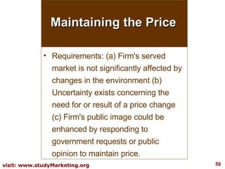 Maintaining the Price Requirements: (a) Firm's served market is not significantly affected by changes in the environment (b) Uncertainty exists concerning the need for or result of a price change (c) Firm's public image could be enhanced by responding to government requests or public opinion to maintain price. 