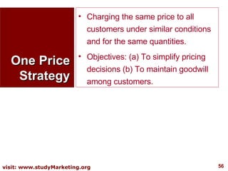 One Price Strategy Charging the same price to all customers under similar conditions and for the same quantities. Objectives: (a) To simplify pricing decisions (b) To maintain goodwill among customers. 