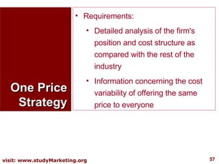 One Price Strategy Requirements:  Detailed analysis of the firm's position and cost structure as compared with the rest of the industry  Information concerning the cost variability of offering the same price to everyone  