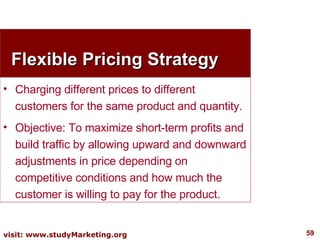 Flexible Pricing Strategy Charging different prices to different customers for the same product and quantity. Objective: To maximize short-term profits and build traffic by allowing upward and downward adjustments in price depending on competitive conditions and how much the customer is willing to pay for the product. 